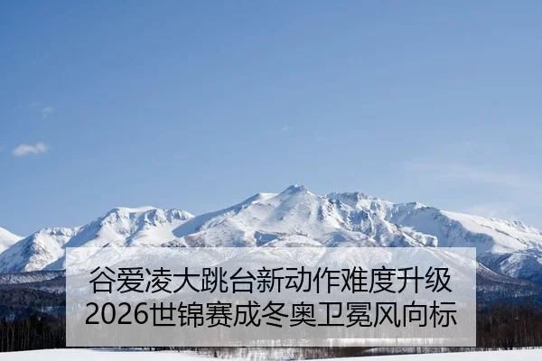 谷爱凌大跳台新动作难度升级 2026世锦赛成冬奥卫冕风向标
