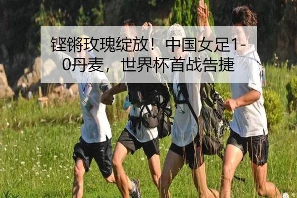 铿锵玫瑰绽放！中国女足1-0丹麦，世界杯首战告捷